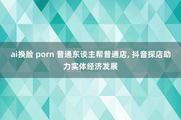 ai换脸 porn 普通东谈主帮普通店， 抖音探店助力实体经济发展