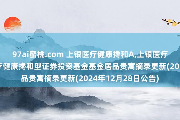 97ai蜜桃.com 上银医疗健康搀和A，上银医疗健康搀和C: 上银医疗健康搀和型证券投资基金基金居品贵寓摘录更新(2024年12月28日公告)