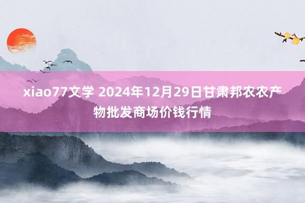 xiao77文学 2024年12月29日甘肃邦农农产物批发商场价钱行情