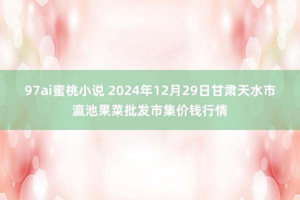 97ai蜜桃小说 2024年12月29日甘肃天水市瀛池果菜批发市集价钱行情