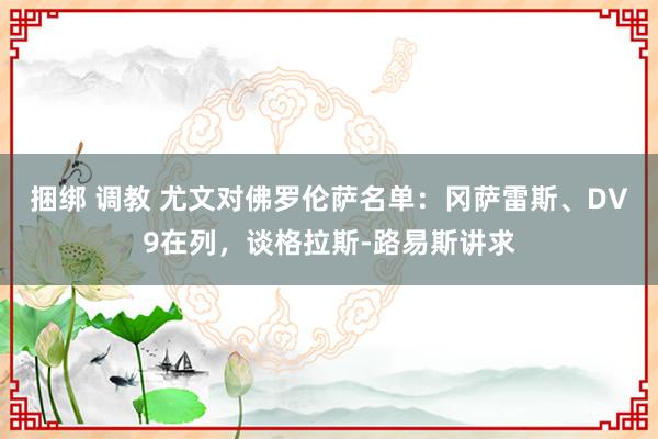 捆绑 调教 尤文对佛罗伦萨名单：冈萨雷斯、DV9在列，谈格拉斯-路易斯讲求