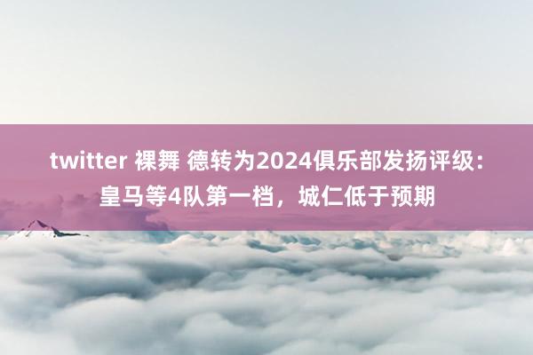 twitter 裸舞 德转为2024俱乐部发扬评级：皇马等4队第一档，城仁低于预期