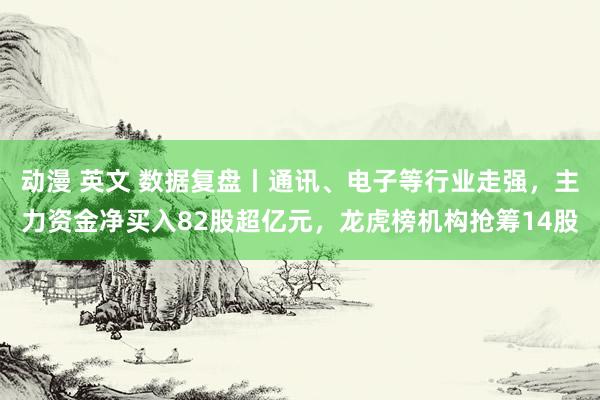 动漫 英文 数据复盘丨通讯、电子等行业走强，主力资金净买入82股超亿元，龙虎榜机构抢筹14股