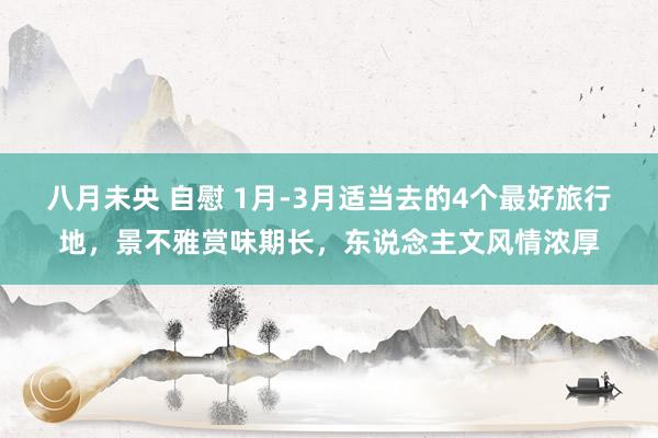 八月未央 自慰 1月-3月适当去的4个最好旅行地，景不雅赏味期长，东说念主文风情浓厚