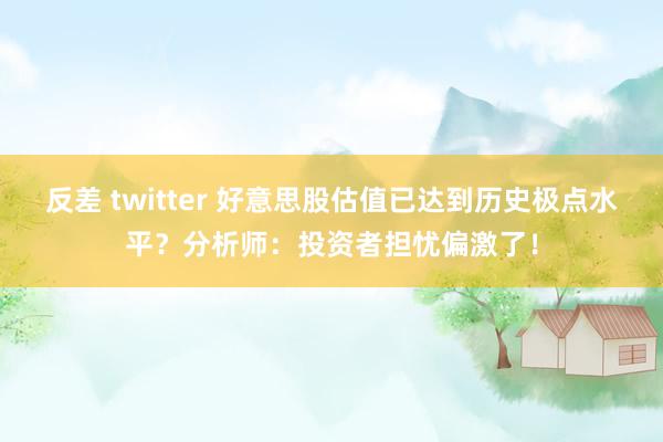 反差 twitter 好意思股估值已达到历史极点水平？分析师：投资者担忧偏激了！