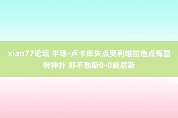 xiao77论坛 半场-卢卡库失点奥利维拉造点梅雷特神扑 那不勒斯0-0威尼斯