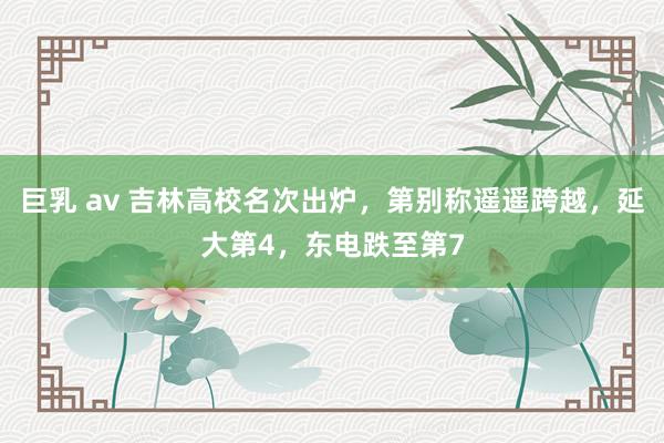 巨乳 av 吉林高校名次出炉，第别称遥遥跨越，延大第4，东电跌至第7