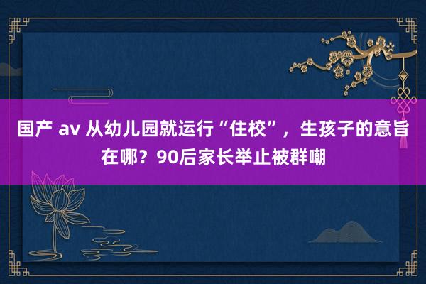 国产 av 从幼儿园就运行“住校”，生孩子的意旨在哪？90后家长举止被群嘲