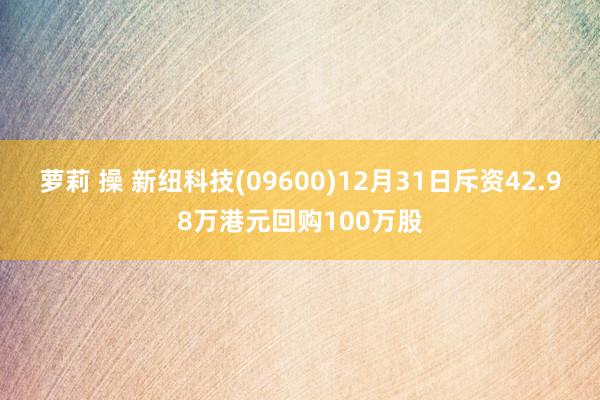 萝莉 操 新纽科技(09600)12月31日斥资42.98万港元回购100万股