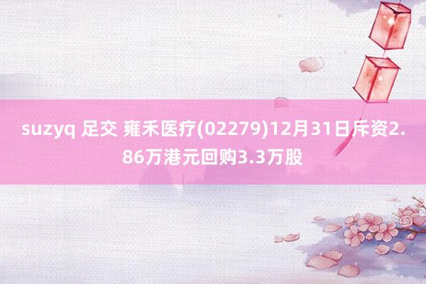 suzyq 足交 雍禾医疗(02279)12月31日斥资2.86万港元回购3.3万股