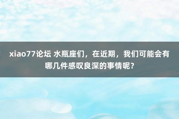 xiao77论坛 水瓶座们，在近期，我们可能会有哪几件感叹良深的事情呢？