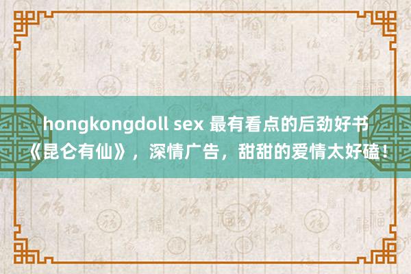 hongkongdoll sex 最有看点的后劲好书《昆仑有仙》，深情广告，甜甜的爱情太好磕！