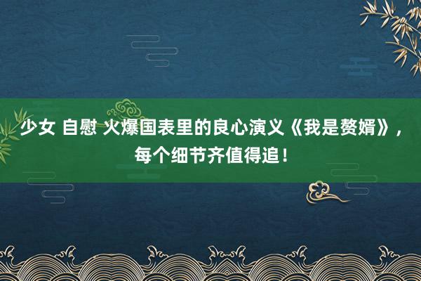 少女 自慰 火爆国表里的良心演义《我是赘婿》，每个细节齐值得追！