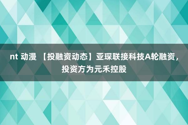 nt 动漫 【投融资动态】亚琛联接科技A轮融资，投资方为元禾控股