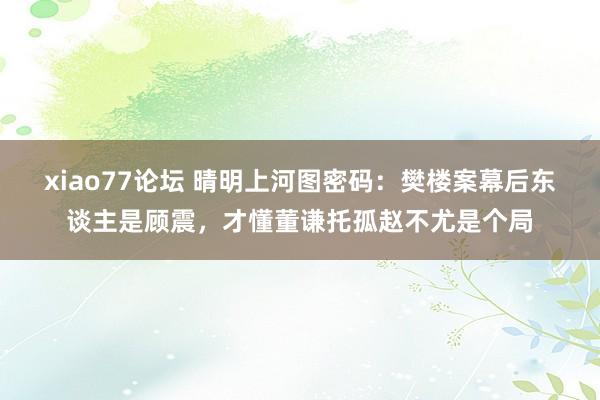 xiao77论坛 晴明上河图密码：樊楼案幕后东谈主是顾震，才懂董谦托孤赵不尤是个局