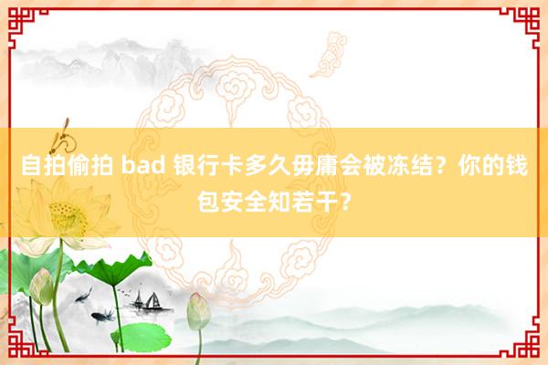 自拍偷拍 bad 银行卡多久毋庸会被冻结？你的钱包安全知若干？