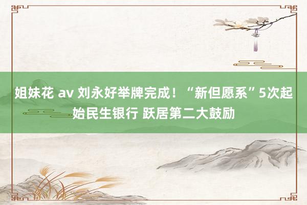 姐妹花 av 刘永好举牌完成！“新但愿系”5次起始民生银行 跃居第二大鼓励