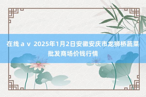 在线ａｖ 2025年1月2日安徽安庆市龙狮桥蔬菜批发商场价钱行情