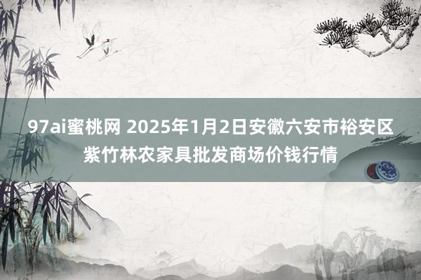 97ai蜜桃网 2025年1月2日安徽六安市裕安区紫竹林农家具批发商场价钱行情