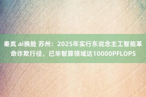 秦岚 ai换脸 苏州：2025年实行东说念主工智能革命诈欺行径，已毕智算领域达10000PFLOPS