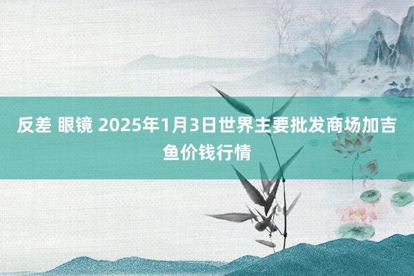 反差 眼镜 2025年1月3日世界主要批发商场加吉鱼价钱行情