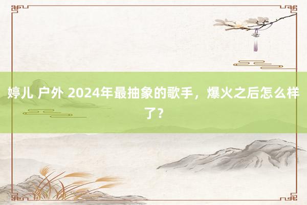 婷儿 户外 2024年最抽象的歌手，爆火之后怎么样了？