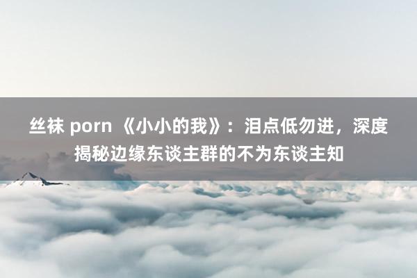 丝袜 porn 《小小的我》：泪点低勿进，深度揭秘边缘东谈主群的不为东谈主知