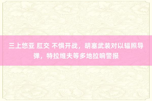 三上悠亚 肛交 不惧开战，胡塞武装对以辐照导弹，特拉维夫等多地拉响警报