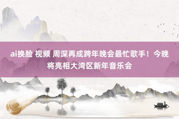 ai换脸 视频 周深再成跨年晚会最忙歌手！今晚将亮相大湾区新年音乐会