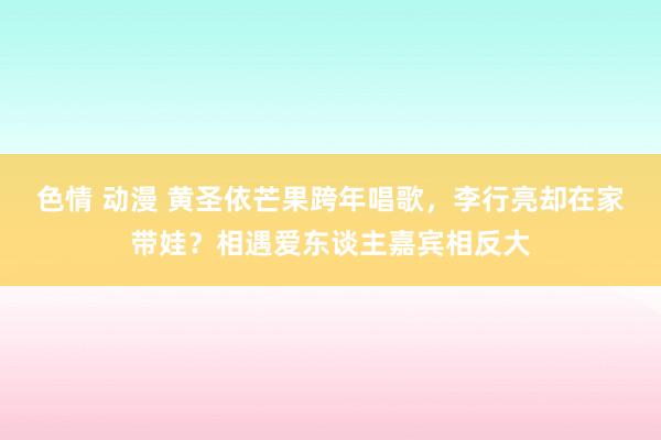 色情 动漫 黄圣依芒果跨年唱歌，李行亮却在家带娃？相遇爱东谈主嘉宾相反大