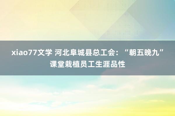 xiao77文学 河北阜城县总工会：“朝五晚九”课堂栽植员工生涯品性