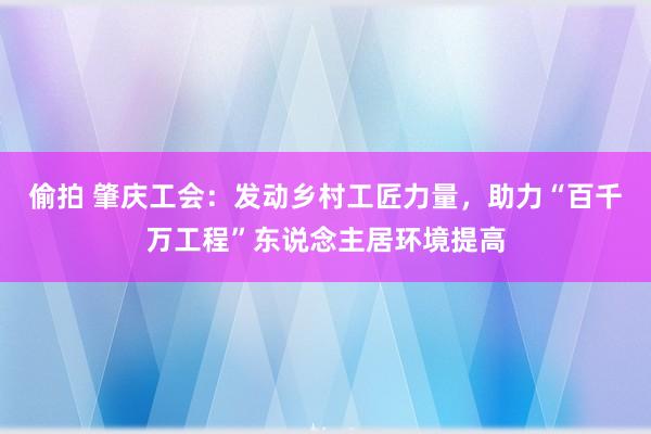 偷拍 肇庆工会：发动乡村工匠力量，助力“百千万工程”东说念主居环境提高