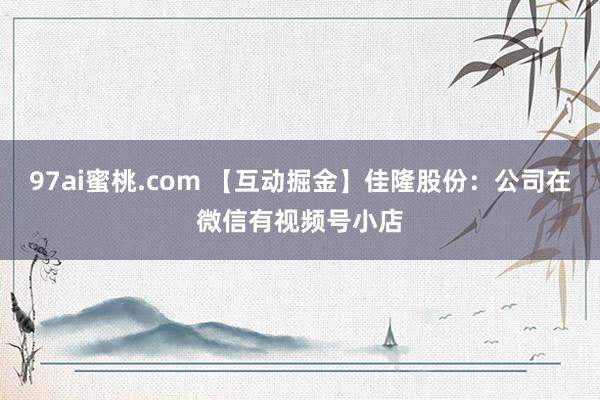 97ai蜜桃.com 【互动掘金】佳隆股份：公司在微信有视频号小店