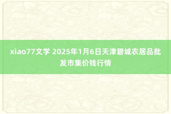 xiao77文学 2025年1月6日天津碧城农居品批发市集价钱行情