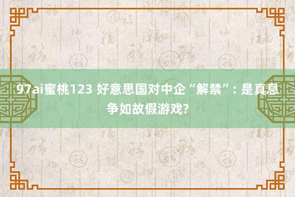 97ai蜜桃123 好意思国对中企“解禁”: 是真息争如故假游戏?