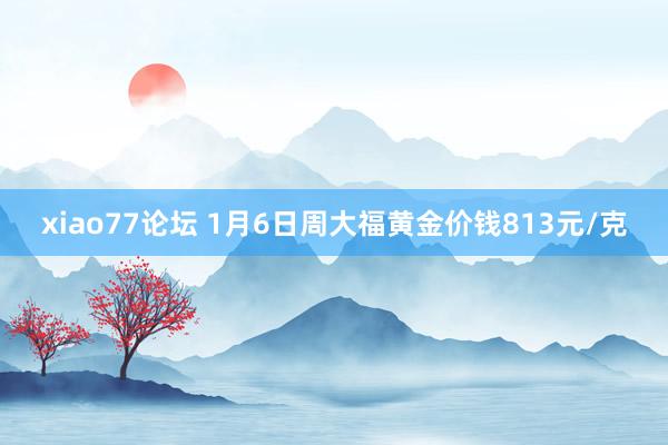 xiao77论坛 1月6日周大福黄金价钱813元/克