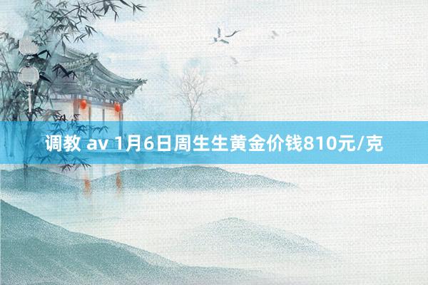 调教 av 1月6日周生生黄金价钱810元/克