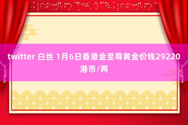 twitter 白丝 1月6日香港金至尊黄金价钱29220港币/两