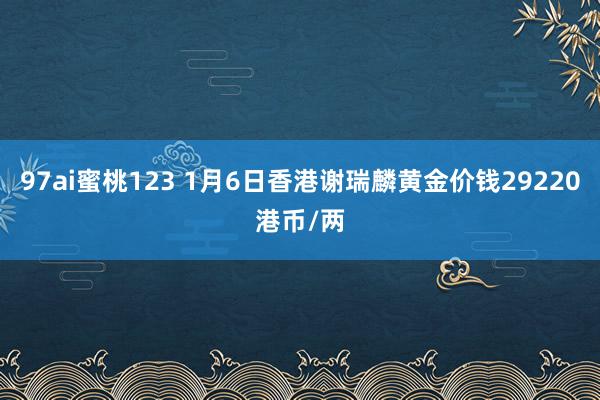 97ai蜜桃123 1月6日香港谢瑞麟黄金价钱29220港币/两