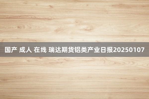 国产 成人 在线 瑞达期货铝类产业日报20250107