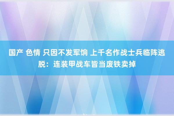 国产 色情 只因不发军饷 上千名作战士兵临阵逃脱：连装甲战车皆当废铁卖掉