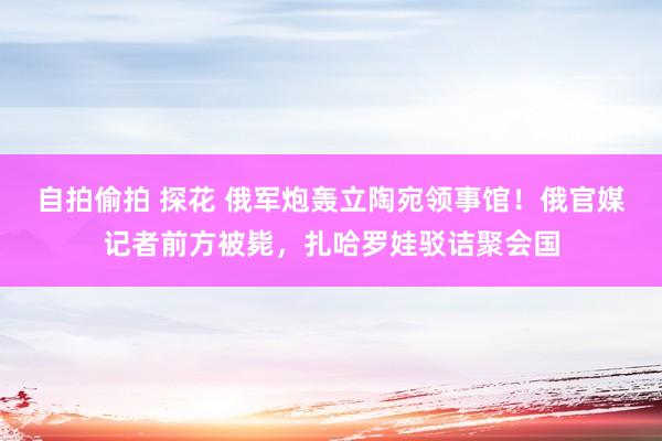 自拍偷拍 探花 俄军炮轰立陶宛领事馆！俄官媒记者前方被毙，扎哈罗娃驳诘聚会国