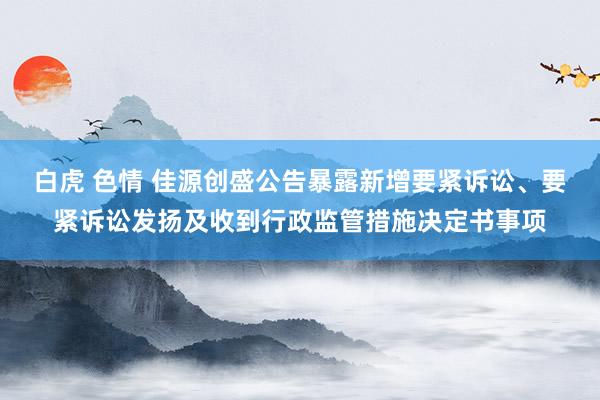 白虎 色情 佳源创盛公告暴露新增要紧诉讼、要紧诉讼发扬及收到行政监管措施决定书事项