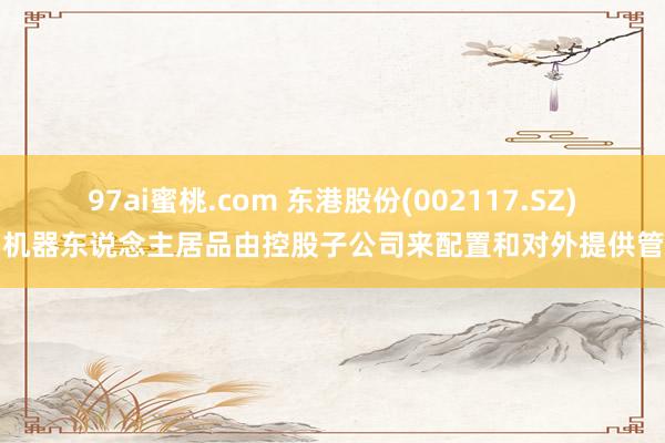 97ai蜜桃.com 东港股份(002117.SZ)：机器东说念主居品由控股子公司来配置和对外提供管事