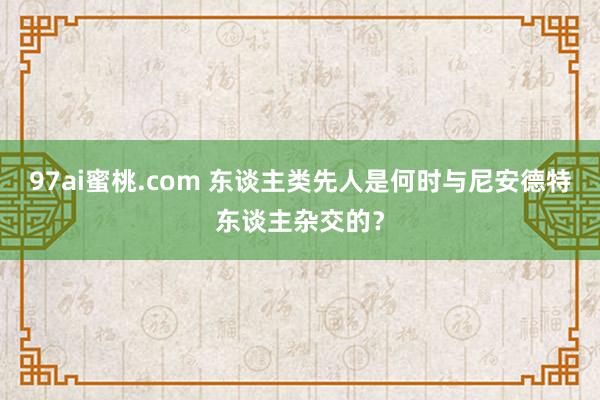 97ai蜜桃.com 东谈主类先人是何时与尼安德特东谈主杂交的？