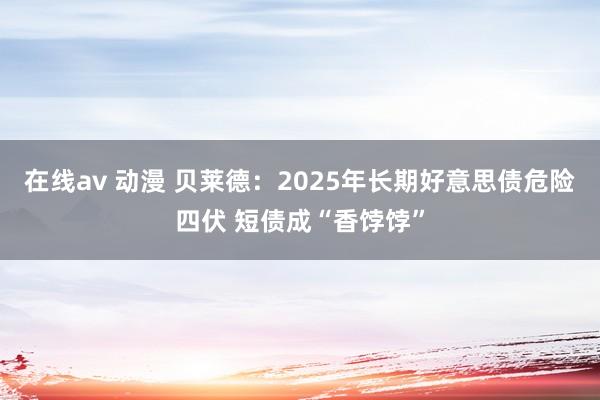 在线av 动漫 贝莱德：2025年长期好意思债危险四伏 短债成“香饽饽”