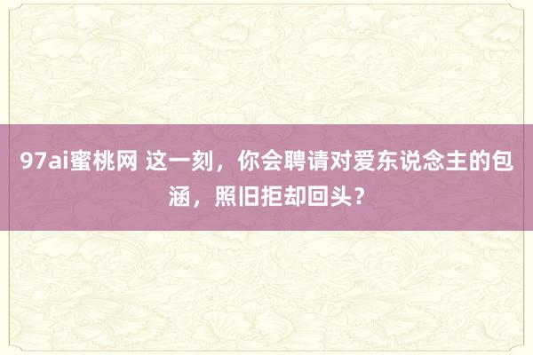 97ai蜜桃网 这一刻，你会聘请对爱东说念主的包涵，照旧拒却回头？