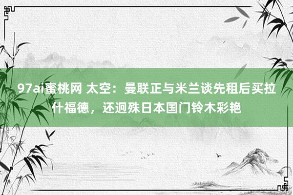 97ai蜜桃网 太空：曼联正与米兰谈先租后买拉什福德，还迥殊日本国门铃木彩艳