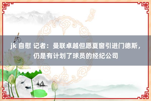 jk 自慰 记者：曼联卓越但愿夏窗引进门德斯，仍是有计划了球员的经纪公司