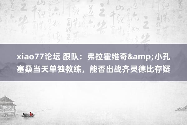 xiao77论坛 跟队：弗拉霍维奇&小孔塞桑当天单独教练，能否出战齐灵德比存疑